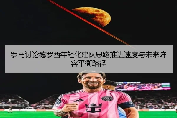 罗马讨论德罗西年轻化建队思路推进速度与未来阵容平衡路径