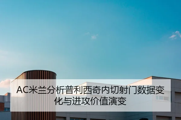 AC米兰分析普利西奇内切射门数据变化与进攻价值演变