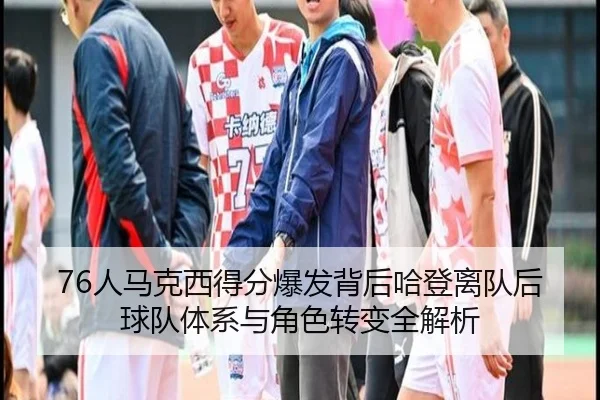 76人马克西得分爆发背后哈登离队后球队体系与角色转变全解析