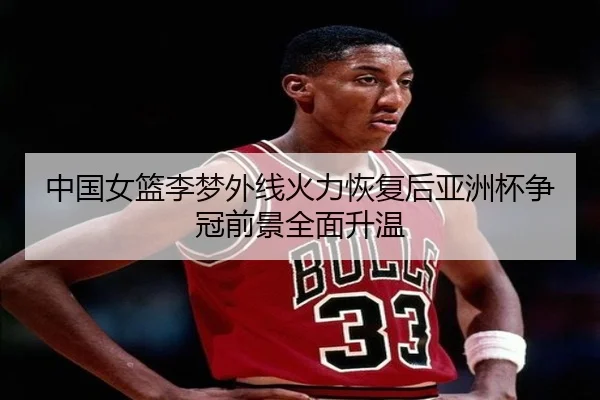 中国女篮李梦外线火力恢复后亚洲杯争冠前景全面升温